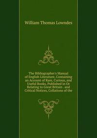 The Bibliographer's Manual of English Literature, Containing an Account of Rare, Curious, and Useful Books, Published in Or Relating to Great Britain . and Critical Notices, Collations of the