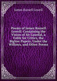 Poems of James Russell Lowell: Containing the Vision of Sir Launfal, a Fable for Critics, the Biglow Papers, Under the Willows, and Other Poems