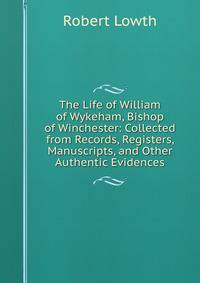 The Life of William of Wykeham, Bishop of Winchester: Collected from Records, Registers, Manuscripts, and Other Authentic Evidences