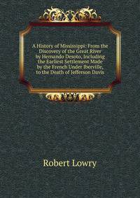 A History of Mississippi: From the Discovery of the Great River by Hernando Desoto, Including the Earliest Settlement Made by the French Under Iberville, to the Death of Jefferson Davis
