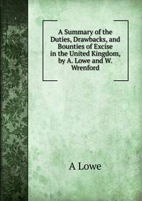 A Summary of the Duties, Drawbacks, and Bounties of Excise in the United Kingdom, by A. Lowe and W. Wrenford
