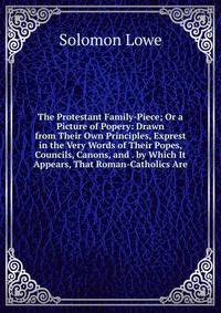 The Protestant Family-Piece; Or a Picture of Popery: Drawn from Their Own Principles, Exprest in the Very Words of Their Popes, Councils, Canons, and . by Which It Appears, That Roman-Catholics Are