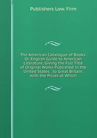 The American Catalogue of Books: Or, English Guide to American Literature, Giving the Full Title of Original Works Published in the United States . to Great Britain. with the Prices at Which