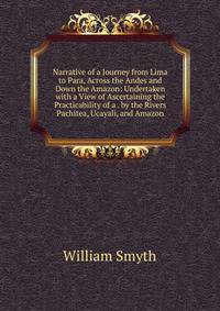 Narrative of a Journey from Lima to Para, Across the Andes and Down the Amazon: Undertaken with a View of Ascertaining the Practicability of a . by the Rivers Pachitea, Ucayali, and Amazon