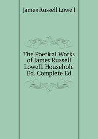 The Poetical Works of James Russell Lowell. Household Ed. Complete Ed