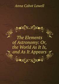 The Elements of Astronomy: Or, the World As It Is, and As It Appears