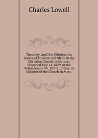 Theology, and Not Religion, the Source of Division and Strife in the Christian Church: A Sermon, Preached May 14, 1829, at the Ordination of Mr. John L. Sibley, As Minister of the Church in Stow. .