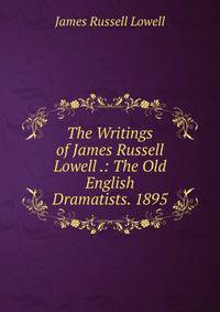The Writings of James Russell Lowell .: The Old English Dramatists. 1895