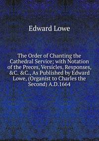 The Order of Chanting the Cathedral Service; with Notation of the Preces, Versicles, Responses, &amp;C. &amp;C., As Published by Edward Lowe, (Organist to Charles the Second) A.D.1664