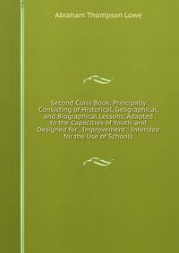 Second Class Book: Principally Consisting of Historical, Geographical, and Biographical Lessons, Adapted to the Capacities of Youth, and Designed for . Improvement : Intended for the Use of Schools