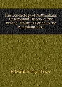 The Conchology of Nottingham: Or a Popular History of the Recent . Mollusca Found in the Neighbourhood
