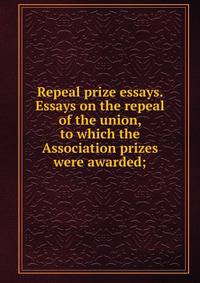 Repeal prize essays. Essays on the repeal of the union, to which the Association prizes were awarded;