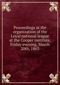 Proceedings at the organization of the Loyal national league at the Cooper institute, Friday evening, March 20th, 1863