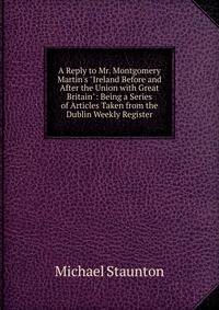 A Reply to Mr. Montgomery Martin's "Ireland Before and After the Union with Great Britain": Being a Series of Articles Taken from the Dublin Weekly Register