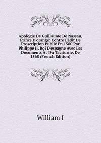 Apologie De Guillaume De Nassau, Prince D'orange: Contre L'?dit De Proscription Publi? En 1580 Par Philippe Ii, Roi D'espagne Avec Les Documents ? . Du Taciturne, De 1568 (French Edition)