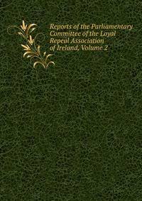 Reports of the Parliamentary Committee of the Loyal Repeal Association of Ireland, Volume 2