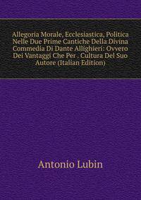 Allegoria Morale, Ecclesiastica, Politica Nelle Due Prime Cantiche Della Divina Commedia Di Dante Allighieri: Ovvero Dei Vantaggi Che Per . Cultura Del Suo Autore (Italian Edition)