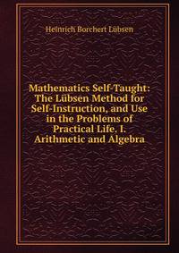 Mathematics Self-Taught: The Lubsen Method for Self-Instruction, and Use in the Problems of Practical Life. I. Arithmetic and Algebra
