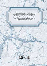 Constitutions Des Trois Villes Libresans?atiques, Lubeck, Br?men Et Hambourg: Avec Un M?moire Sur Le Rang Que Doivent Occuper Ces Villes Dans L'organisation Commerciale De L'europe (French Edition)