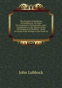 The Primitive Inhabitants of Scandinavia: An Essay On Comparative Ethnography, and a Contribution to the History of the Development of Mankind: . Mode of Living of the Savages in the North of