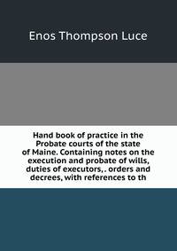 Hand book of practice in the Probate courts of the state of Maine. Containing notes on the execution and probate of wills, duties of executors, . orders and decrees, with references to th