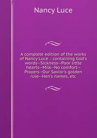 A complete edition of the works of Nancy Luce .: containing God's words--Sickness--Poor little hearts--Milk--No comfort--Prayers--Our Savior's golden rule--Hen's names, etc