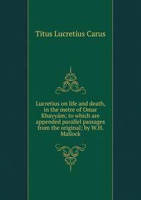 Lucretius on life and death, in the metre of Omar Khayyam; to which are appended parallel passages from the original; by W.H. Mallock