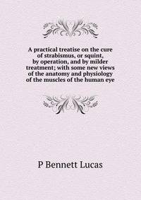 A practical treatise on the cure of strabismus, or squint, by operation, and by milder treatment; with some new views of the anatomy and physiology of the muscles of the human eye