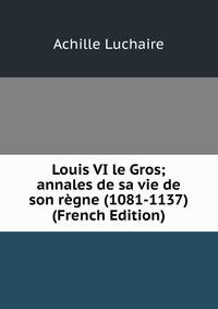 Louis VI le Gros; annales de sa vie de son regne (1081-1137) (French Edition)