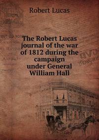 The Robert Lucas journal of the war of 1812 during the campaign under General William Hall