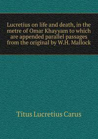 Lucretius on life and death, in the metre of Omar Khayyam to which are appended parallel passages from the original by W.H. Mallock