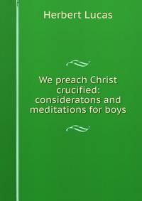 We preach Christ crucified: consideratons and meditations for boys