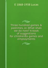 Three hundred games &amp; pastimes, or, What shall we do now? A book of suggestions for children?s games and employments