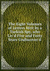 The Eight Volumes of Letters Writ by a Turkish Spy, who Liv'd Five and Forty Years Undiscover'd .