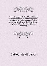 Solenni esequie di Sua Maesta Maria Luisa di Borbone, infanta di spagna e duchessa di Lucca, celebrate nella chiesa metropolitana di S. Martino di . il giorno 12 aprile 1824 (Italian Edition)