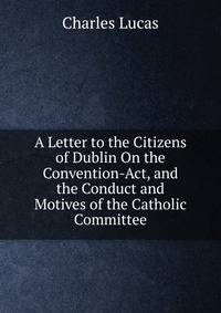 A Letter to the Citizens of Dublin On the Convention-Act, and the Conduct and Motives of the Catholic Committee
