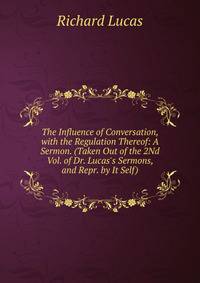 The Influence of Conversation, with the Regulation Thereof: A Sermon. (Taken Out of the 2Nd Vol. of Dr. Lucas's Sermons, and Repr. by It Self).