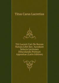 Titi Lucreti Cari De Rerum Natura Libri Sex: Accedunt Selecta Lectiones Dilucidando Poemati Appositae (Latin Edition)