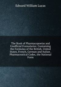 The Book of Pharmacopoeias and Unofficial Formularies: Containing the Formulas of the British, United States, French, German and Italian . Pharmaceutical Codex, the National Form