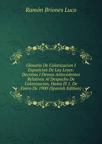 Glosario De Colonizacion I Esposicion De Lay Leyes: Decretos I Demas Antecedentes Relativos Al Despacho De Colonizacion, Hasta El 1. De Enero De 1900 (Spanish Edition)