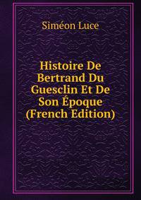 Histoire De Bertrand Du Guesclin Et De Son Epoque (French Edition)