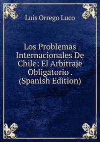 Los Problemas Internacionales De Chile: El Arbitraje Obligatorio . (Spanish Edition)