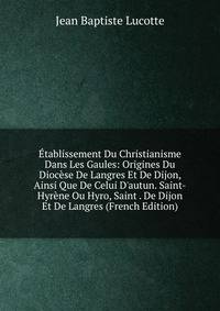 ?tablissement Du Christianisme Dans Les Gaules: Origines Du Dioc?se De Langres Et De Dijon, Ainsi Que De Celui D'autun. Saint-Hyr?ne Ou Hyro, Saint . De Dijon Et De Langres (French Edition)