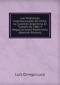 Los Problemas Internacionales De Chile: La Cuestion Argentina, El Tratado De 1881 Y Negociaciones Posteriores (Spanish Edition)
