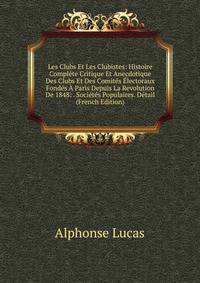 Les Clubs Et Les Clubistes: Histoire Complete Critique Et Anecdotique Des Clubs Et Des Comites Electoraux Fondes A Paris Depuis La Revolution De 1848: . Societes Populaires. Detail (French Edition)