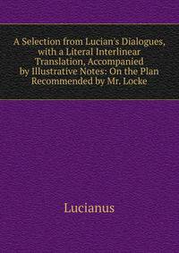 A Selection from Lucian's Dialogues, with a Literal Interlinear Translation, Accompanied by Illustrative Notes: On the Plan Recommended by Mr. Locke
