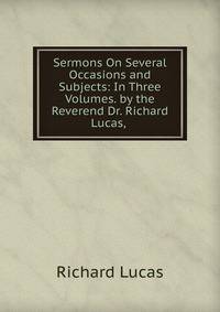 Sermons On Several Occasions and Subjects: In Three Volumes. by the Reverend Dr. Richard Lucas, .