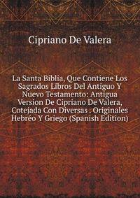 La Santa Biblia, Que Contiene Los Sagrados Libros Del Antiguo Y Nuevo Testamento: Antigua Version De Cipriano De Valera, Cotejada Con Diversas . Originales Hebreo Y Griego (Spanish Edition)