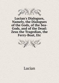 Lucian's Dialogues, Namely, the Dialogues of the Gods, of the Sea-Gods, and of the Dead: Zeus the Tragedian, the Ferry-Boat, Etc