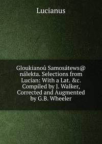 Gloukiano? Samos?tews@ n?lekta. Selections from Lucian: With a Lat. &amp;c. Compiled by J. Walker, Corrected and Augmented by G.B. Wheeler